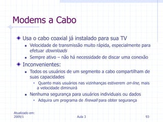 Atualizado em:
2009/1 Aula 3 93
Modems a Cabo
Usa o cabo coaxial já instalado para sua TV
 Velocidade de transmissão muito rápida, especialmente para
efetuar downloads
 Sempre ativo – não há necessidade de discar uma conexão
Inconvenientes:
 Todos os usuários de um segmento a cabo compartilham de
suas capacidades
 Quanto mais usuários nas vizinhanças estiverem on-line, mais
a velocidade diminuirá
 Nenhuma segurança para usuários individuais ou dados
 Adquira um programa de firewall para obter segurança
 