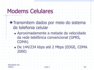 Atualizado em:
2009/1 Aula 3 94
Modems Celulares
Transmitem dados por meio do sistema
de telefonia celular
 Aproximadamente a metade da velocidade
da rede telefônica convencional (GPRS,
CDMA)
 De 144/234 kbps até 2 Mbps (EDGE, CDMA
2000)
 