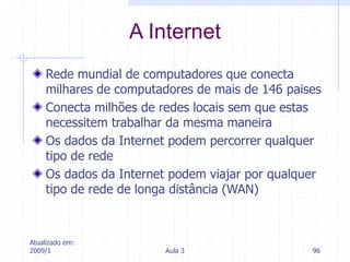 Atualizado em:
2009/1 Aula 3 96
Rede mundial de computadores que conecta
milhares de computadores de mais de 146 paises
Conecta milhões de redes locais sem que estas
necessitem trabalhar da mesma maneira
Os dados da Internet podem percorrer qualquer
tipo de rede
Os dados da Internet podem viajar por qualquer
tipo de rede de longa distância (WAN)
A Internet
 