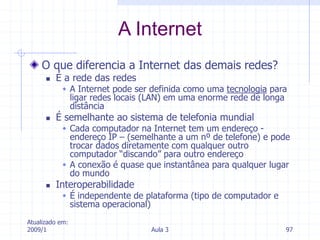 Atualizado em:
2009/1 Aula 3 97
O que diferencia a Internet das demais redes?
 É a rede das redes
 A Internet pode ser definida como uma tecnologia para
ligar redes locais (LAN) em uma enorme rede de longa
distância
 É semelhante ao sistema de telefonia mundial
 Cada computador na Internet tem um endereço -
endereço IP – (semelhante a um nº de telefone) e pode
trocar dados diretamente com qualquer outro
computador “discando” para outro endereço
 A conexão é quase que instantânea para qualquer lugar
do mundo
 Interoperabilidade
 É independente de plataforma (tipo de computador e
sistema operacional)
A Internet
 