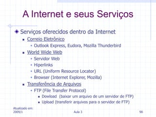 Atualizado em:
2009/1 Aula 3 98
Serviços oferecidos dentro da Internet
 Correio Eletrônico
 Outlook Express, Eudora, Mozilla Thunderbird
 World Wide Web
 Servidor Web
 Hiperlinks
 URL (Uniform Resource Locator)
 Browser (Internet Explorer, Mozilla)
 Transferência de Arquivos
 FTP (File Transfer Protocol)
 Dowload (baixar um arquivo de um servidor de FTP)
 Upload (transferir arquivos para o servidor de FTP)
A Internet e seus Serviços
 