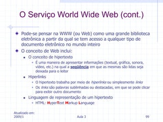 Atualizado em:
2009/1 Aula 3 99
Pode-se pensar na WWW (ou Web) como uma grande biblioteca
eletrônica a partir da qual se tem acesso a qualquer tipo de
documento eletrônico no mundo inteiro
O conceito de Web inclui:
 O conceito de hipertexto
 É uma maneira de apresentar informações (textual, gráfica, sonora,
vídeo, etc.) na qual a seqüência em que as mesmas são lidas seja
deixada para o leitor
 Hiperlinks
 O hipertexto trabalha por meio de hiperlinks ou simplesmente links
 Os links são palavras sublinhadas ou destacadas, em que se pode clicar
para exibir outro documento
 Linguagem de representação de um hipertexto
 HTML: HyperText Markup Language
O Serviço World Wide Web (cont.)
 