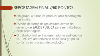REPORTAGEM FINAL //60 PONTOS
Em grupo, a turma irá produzir uma reportagem
multimídia.
Escolha da turma de um assunto dentro do
universo de SAÚDE PÚBLICA para ser trabalhado
nesta reportagem.
O trabalho final será apresentado no auditório da
ESP-MG em um seminário onde cada grupo irá
contar o seu processo de produção.
 