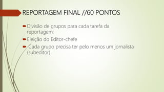 REPORTAGEM FINAL //60 PONTOS
Divisão de grupos para cada tarefa da
reportagem;
Eleição do Editor-chefe
 Cada grupo precisa ter pelo menos um jornalista
(subeditor)
 
