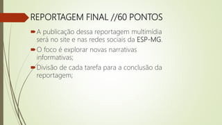 REPORTAGEM FINAL //60 PONTOS
A publicação dessa reportagem multimídia
será no site e nas redes sociais da ESP-MG.
O foco é explorar novas narrativas
informativas;
Divisão de cada tarefa para a conclusão da
reportagem;
 