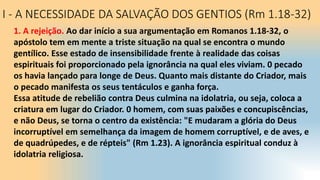 I - A NECESSIDADE DA SALVAÇÃO DOS GENTIOS (Rm 1.18-32)
1. A rejeição. Ao dar início a sua argumentação em Romanos 1.18-32, o
apóstolo tem em mente a triste situação na qual se encontra o mundo
gentílico. Esse estado de insensibilidade frente à realidade das coisas
espirituais foi proporcionado pela ignorância na qual eles viviam. 0 pecado
os havia lançado para longe de Deus. Quanto mais distante do Criador, mais
o pecado manifesta os seus tentáculos e ganha força.
Essa atitude de rebelião contra Deus culmina na idolatria, ou seja, coloca a
criatura em lugar do Criador. 0 homem, com suas paixões e concupiscências,
e não Deus, se torna o centro da existência: "E mudaram a glória do Deus
incorruptível em semelhança da imagem de homem corruptível, e de aves, e
de quadrúpedes, e de répteis" (Rm 1.23). A ignorância espiritual conduz à
idolatria religiosa.
 