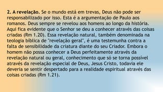 2. A revelação. Se o mundo está em trevas, Deus não pode ser
responsabilizado por isso. Esta é a argumentação de Paulo aos
romanos. Deus sempre se revelou aos homens ao longo da história.
Aqui fica evidente que o Senhor se deu a conhecer através das coisas
criadas (Rm 1.20). Essa revelação natural, também denominada na
teologia bíblica de "revelação geral", é uma testemunha contra a
falta de sensibilidade da criatura diante do seu Criador. Embora o
homem não possa conhecer a Deus perfeitamente através da
revelação natural ou geral, conhecimento que só se torna possível
através da revelação especial de Deus, Jesus Cristo, todavia ele
deveria se sentir despertado para a realidade espiritual através das
coisas criadas (Rm 1.21).
 