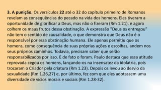 3. A punição. Os versículos 22 até o 32 do capítulo primeiro de Romanos
revelam as consequências do pecado na vida dos homens. Eles tiveram a
oportunidade de glorificar a Deus, mas não o fizeram (Rm 1.21), e agora
colhem os maus frutos dessa obstinação. A expressão "Deus os entregou"
não tem o sentido de causalidade, o que demonstra que Deus não é o
responsável por essa obstinação humana. Ele apenas permitiu que os
homens, como consequência de suas próprias ações e escolhas, andem nos
seus próprios caminhos. Todavia, precisam saber que serão
responsabilizados por isso. E de fato o foram. Paulo destaca que essa atitude
reprovada cegou os homens, lançando-os na insensatez da idolatria, pois
trocaram o Criador pela criatura (Rm 1.23). Depois os levou ao desvio da
sexualidade (Rm 1.26,27) e, por último, fez com que eles adotassem uma
diversidade de vícios morais e sociais (Rm 1.28-32).
 