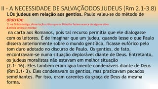 II - A NECESSIDADE DE SALVAÇÃODOS JUDEUS (Rm 2.1-3.8)
l.Os judeus em relação aos gentios. Paulo valeu-se do método de
diatribe
1. na Grécia antiga, dissertação crítica que os filósofos faziam acerca de alguma obra.
2.crítica severa e mordaz
na carta aos Romanos, pois tal recurso permitia que ele dialogasse
com os leitores. É de imaginar que um judeu, quando lesse o que Paulo
dissera anteriormente sobre o mundo gentílico, ficasse eufórico pelo
tom duro adotado no discurso de Paulo. Os gentios, de fato,
encontravam-se numa situação deplorável diante de Deus. Entretanto,
os judeus moralistas não estavam em melhor situação
(2.1- 16). Eles também eram igua lmente condenáveis diante de Deus
(Rm 2.1- 3). Eles condenavam os gentios, mas praticavam pecados
semelhantes. Por isso, eram carentes da graça de Deus da mesma
forma.
 