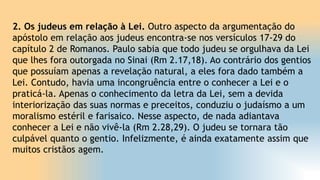 2. Os judeus em relação à Lei. Outro aspecto da argumentação do
apóstolo em relação aos judeus encontra-se nos versículos 17-29 do
capítulo 2 de Romanos. Paulo sabia que todo judeu se orgulhava da Lei
que lhes fora outorgada no Sinai (Rm 2.17,18). Ao contrário dos gentios
que possuíam apenas a revelação natural, a eles fora dado também a
Lei. Contudo, havia uma incongruência entre o conhecer a Lei e o
praticá-la. Apenas o conhecimento da letra da Lei, sem a devida
interiorização das suas normas e preceitos, conduziu o judaísmo a um
moralismo estéril e farisaico. Nesse aspecto, de nada adiantava
conhecer a Lei e não vivê-la (Rm 2.28,29). O judeu se tornara tão
culpável quanto o gentio. Infelizmente, é ainda exatamente assim que
muitos cristãos agem.
 