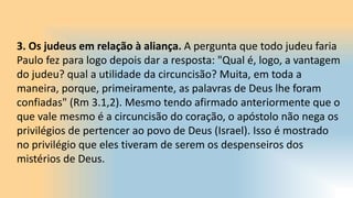 3. Os judeus em relação à aliança. A pergunta que todo judeu faria
Paulo fez para logo depois dar a resposta: "Qual é, logo, a vantagem
do judeu? qual a utilidade da circuncisão? Muita, em toda a
maneira, porque, primeiramente, as palavras de Deus lhe foram
confiadas" (Rm 3.1,2). Mesmo tendo afirmado anteriormente que o
que vale mesmo é a circuncisão do coração, o apóstolo não nega os
privilégios de pertencer ao povo de Deus (Israel). Isso é mostrado
no privilégio que eles tiveram de serem os despenseiros dos
mistérios de Deus.
 
