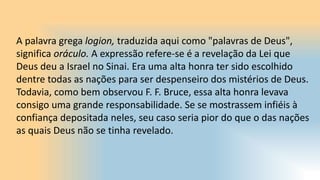 A palavra grega logion, traduzida aqui como "palavras de Deus",
significa oráculo. A expressão refere-se é a revelação da Lei que
Deus deu a Israel no Sinai. Era uma alta honra ter sido escolhido
dentre todas as nações para ser despenseiro dos mistérios de Deus.
Todavia, como bem observou F. F. Bruce, essa alta honra levava
consigo uma grande responsabilidade. Se se mostrassem infiéis à
confiança depositada neles, seu caso seria pior do que o das nações
as quais Deus não se tinha revelado.
 