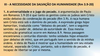III - A NECESSIDADE DA SALVAÇÃO DA HUMANIDADE (Rm 3.9-20)
1. A universalidade e o jugo do pecado. A argumentação de Paulo
em Romanos 3.9-20 é que tanto os gentios como os judeus sem Cristo
estão debaixo da condenação do pecado (Rm 3.9). A raça humana
sem Cristo está sob o domínio do pecado. A expressão grega hüpo
hamartían, traduzida como “debaixo do pecado", tem o seguinte
sentido: no poder de, debaixo da autoridade de. Essa mesma
construção gramatical ocorre em Mateus 8.9. Nessa passagem
encontramos o centurião dizendo: tenho soldados hüpo emautón
(por debaixo de mim), que em português tem o sentido de às minhas
ordens. A ideia de Paulo é mostrar que a humanidade em seu estado
natural, separada de Cristo, portanto, sob o domínio do pecado, é
incapaz de libertar-se por si mesma.
 