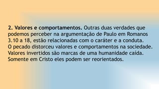 2. Valores e comportamentos. Outras duas verdades que
podemos perceber na argumentação de Paulo em Romanos
3.10 a 18, estão relacionadas com o caráter e a conduta.
O pecado distorceu valores e comportamentos na sociedade.
Valores invertidos são marcas de uma humanidade caída.
Somente em Cristo eles podem ser reorientados.
 