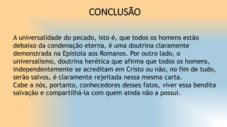 CONCLUSÃO
A universalidade do pecado, isto é, que todos os homens estão
debaixo da condenação eterna, é uma doutrina claramente
demonstrada na Epístola aos Romanos. Por outro lado, o
universalismo, doutrina herética que afirma que todos os homens,
independentemente se acreditam em Cristo ou não, no fim de tudo,
serão salvos, é claramente rejeitada nessa mesma carta.
Cabe a nós, portanto, conhecedores desses fatos, viver essa bendita
salvação e compartilhá-la com quem ainda não a possui.
 