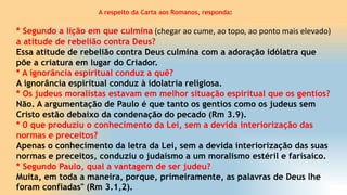 A respeito da Carta aos Romanos, responda:
* Segundo a lição em que culmina (chegar ao cume, ao topo, ao ponto mais elevado)
a atitude de rebelião contra Deus?
Essa atitude de rebelião contra Deus culmina com a adoração idólatra que
põe a criatura em lugar do Criador.
* A ignorância espiritual conduz a quê?
A ignorância espiritual conduz à idolatria religiosa.
* Os judeus moralistas estavam em melhor situação espiritual que os gentios?
Não. A argumentação de Paulo é que tanto os gentios como os judeus sem
Cristo estão debaixo da condenação do pecado (Rm 3.9).
* 0 que produziu o conhecimento da Lei, sem a devida interiorização das
normas e preceitos?
Apenas o conhecimento da letra da Lei, sem a devida interiorização das suas
normas e preceitos, conduziu o judaísmo a um moralismo estéril e farisaico.
* Segundo Paulo, qual a vantagem de ser judeu?
Muita, em toda a maneira, porque, primeiramente, as palavras de Deus lhe
foram confiadas" (Rm 3.1,2).
 