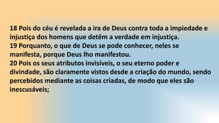 18 Pois do céu é revelada a ira de Deus contra toda a impiedade e
injustiça dos homens que detêm a verdade em injustiça.
19 Porquanto, o que de Deus se pode conhecer, neles se
manifesta, porque Deus lho manifestou.
20 Pois os seus atributos invisíveis, o seu eterno poder e
divindade, são claramente vistos desde a criação do mundo, sendo
percebidos mediante as coisas criadas, de modo que eles são
inescusáveis;
 