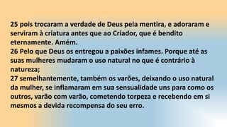 25 pois trocaram a verdade de Deus pela mentira, e adoraram e
serviram à criatura antes que ao Criador, que é bendito
eternamente. Amém.
26 Pelo que Deus os entregou a paixões infames. Porque até as
suas mulheres mudaram o uso natural no que é contrário à
natureza;
27 semelhantemente, também os varões, deixando o uso natural
da mulher, se inflamaram em sua sensualidade uns para como os
outros, varão com varão, cometendo torpeza e recebendo em si
mesmos a devida recompensa do seu erro.
 