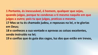 1 Portanto, és inescusável, ó homem, qualquer que sejas,
quando julgas, porque te condenas a ti mesmo naquilo em que
julgas a outro; pois tu que julgas, praticas o mesmo.
17 Mas se tu és chamado judeu, e repousas na lei, e te glorias
em Deus;
18 e conheces a sua vontade e aprovas as coisas excelentes,
sendo instruído na lei;
19 e confias que és guia dos cegos, luz dos que estão em trevas,
 