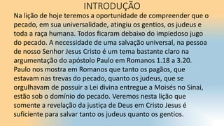 Na lição de hoje teremos a oportunidade de compreender que o
pecado, em sua universalidade, atingiu os gentios, os judeus e
toda a raça humana. Todos ficaram debaixo do impiedoso jugo
do pecado. A necessidade de uma salvação universal, na pessoa
de nosso Senhor Jesus Cristo é um tema bastante claro na
argumentação do apóstolo Paulo em Romanos 1.18 a 3.20.
Paulo nos mostra em Romanos que tanto os pagãos, que
estavam nas trevas do pecado, quanto os judeus, que se
orgulhavam de possuir a Lei divina entregue a Moisés no Sinai,
estão sob o domínio do pecado. Veremos nesta lição que
somente a revelação da justiça de Deus em Cristo Jesus é
suficiente para salvar tanto os judeus quanto os gentios.
INTRODUÇÃO
 