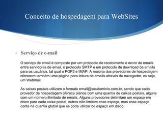 Conceito de hospedagem para WebSites Serviço de e-mail O serviço de email é composto por um protocolo de recebimento e envio de emails  entre servidores de email, o protocolo SMTP e um protocolo de download de emails  para os usuários, tal qual o POP3 e IMAP. A maioria dos provedores de hospedagem  oferecem também uma página para leitura de emails através do navegador, ou seja,  um Webmail. As caixas postais utilizam o formato email@seudominio.com.br, sendo que cada  provedor de hospedagem oferece planos com uma quantia de caixas postais, alguns  com um número ilimitado de emails. Alguns provedores delimitam um espaço em  disco para cada caixa postal, outros não limitam esse espaço, mas esse espaço  conta na quantia global que se pode utilizar de espaço em disco. 