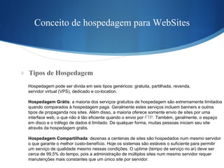 Conceito de hospedagem para WebSites Tipos de Hospedagem Hospedagem pode ser divida em seis tipos genéricos: gratuita, partilhada, revenda,  servidor virtual (VPS), dedicado e co-location. Hospedagem Grátis : a maioria dos serviços gratuitos de hospedagem são extremamente limitados  quando comparados à hospedagem paga. Geralmente estes serviços incluem banners e outros  tipos de propaganda nos sites. Além disso, a maioria oferece somente envio de sites por uma  interface web, o que não é tão eficiente quando o envio por  FTP . Também, geralmente, o espaço  em disco e o tráfego de dados é limitado. De qualquer forma, muitas pessoas iniciam seu site  através da hospedagem gratis. Hospedagem Compartilhada : dezenas a centenas de sites são hospedados num mesmo servidor  o que garante o melhor custo-benefício. Hoje os sistemas são estáveis o suficiente para permitir  um serviço de qualidade mesmo nessas condições. O uptime (tempo de serviço no ar) deve ser  cerca de 99,5% do tempo, pois a administração de múltiplos sites num mesmo servidor requer  manutenções mais constantes que um único site por servidor. 