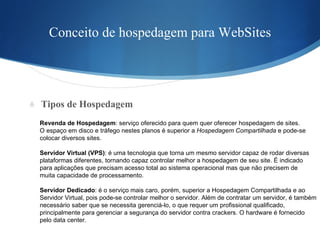Conceito de hospedagem para WebSites Tipos de Hospedagem Revenda de Hospedagem : serviço oferecido para quem quer oferecer hospedagem de sites.  O espaço em disco e tráfego nestes planos é superior a  Hospedagem Compartilhada  e pode-se  colocar diversos sites. Servidor Virtual (VPS) : é uma tecnologia que torna um mesmo servidor capaz de rodar diversas  plataformas diferentes, tornando capaz controlar melhor a hospedagem de seu site. É indicado  para aplicações que precisam acesso total ao sistema operacional mas que não precisem de  muita capacidade de processamento. Servidor Dedicado : é o serviço mais caro, porém, superior a Hospedagem Compartilhada e ao  Servidor Virtual, pois pode-se controlar melhor o servidor. Além de contratar um servidor, é também  necessário saber que se necessita gerenciá-lo, o que requer um profissional qualificado,  principalmente para gerenciar a segurança do servidor contra crackers. O hardware é fornecido  pelo data center. 