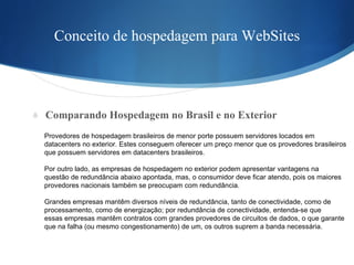 Conceito de hospedagem para WebSites Comparando Hospedagem no Brasil e no Exterior Provedores de hospedagem brasileiros de menor porte possuem servidores locados em  datacenters no exterior. Estes conseguem oferecer um preço menor que os provedores brasileiros  que possuem servidores em datacenters brasileiros. Por outro lado, as empresas de hospedagem no exterior podem apresentar vantagens na  questão de redundância abaixo apontada, mas, o consumidor deve ficar atendo, pois os maiores  provedores nacionais também se preocupam com redundância. Grandes empresas mantêm diversos níveis de redundância, tanto de conectividade, como de  processamento, como de energização; por redundância de conectividade, entenda-se que  essas empresas mantêm contratos com grandes provedores de circuitos de dados, o que garante  que na falha (ou mesmo congestionamento) de um, os outros suprem a banda necessária. 