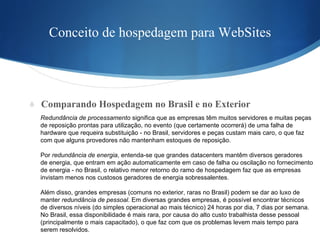 Conceito de hospedagem para WebSites Comparando Hospedagem no Brasil e no Exterior Redundância de processamento  significa que as empresas têm muitos servidores e muitas peças  de reposição prontas para utilização, no evento (que certamente ocorrerá) de uma falha de  hardware que requeira substituição - no Brasil, servidores e peças custam mais caro, o que faz  com que alguns provedores não mantenham estoques de reposição. Por  redundância de energia , entenda-se que grandes datacenters mantêm diversos geradores  de energia, que entram em ação automaticamente em caso de falha ou oscilação no fornecimento  de energia - no Brasil, o relativo menor retorno do ramo de hospedagem faz que as empresas invistam menos nos custosos geradores de energia sobressalentes. Além disso, grandes empresas (comuns no exterior, raras no Brasil) podem se dar ao luxo de  manter  redundância de pessoal . Em diversas grandes empresas, é possível encontrar técnicos  de diversos níveis (do simples operacional ao mais técnico) 24 horas por dia, 7 dias por semana.  No Brasil, essa disponibilidade é mais rara, por causa do alto custo trabalhista desse pessoal  (principalmente o mais capacitado), o que faz com que os problemas levem mais tempo para  serem resolvidos. 
