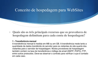 Conceito de hospedagem para WebSites Quais são os três principais recursos que os provedores de hospedagem delimitam para cada conta de hospedagem?  1 - Transferência mensal A transferência mensal é medida em MB ou em GB. A transferência mede tanto a  quantidade de dados transferido do servidor para os visitantes do site quanto dos  visitantes para o servidor de hospedagem. Muitos provedores de hospedagem  também contam na taxa de transferência o tráfego de email (SMTP, POP3), FTP,  entre outros protocolos. Deve-se observar o contrato para verificar o que é contado  em cada caso. 