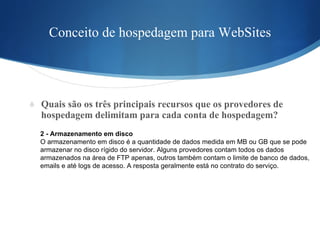 Conceito de hospedagem para WebSites Quais são os três principais recursos que os provedores de hospedagem delimitam para cada conta de hospedagem?  2 - Armazenamento em disco O armazenamento em disco é a quantidade de dados medida em MB ou GB que se pode  armazenar no disco rígido do servidor. Alguns provedores contam todos os dados  armazenados na área de FTP apenas, outros também contam o limite de banco de dados,  emails e até logs de acesso. A resposta geralmente está no contrato do serviço. 