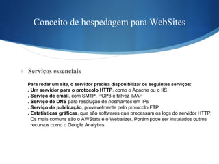 Conceito de hospedagem para WebSites Serviços essenciais Para rodar um site, o servidor precisa disponibilizar os seguintes serviços:  . Um servidor para o protocolo HTTP , como o Apache ou o IIS . Serviço de email , com SMTP, POP3 e talvez IMAP . Serviço de DNS  para resolução de  hostnames  em IPs . Serviço de publicação , provavelmente pelo protocolo FTP . Estatísticas gráficas , que são softwares que processam os logs do servidor HTTP.  Os mais comuns são o AWStats e o Webalizer. Porém pode ser instalados outros  recursos como o Google Analytics  