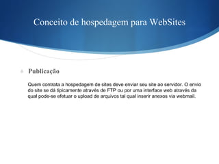 Conceito de hospedagem para WebSites Publicação Quem contrata a hospedagem de sites deve enviar seu site ao servidor. O envio  do site se dá tipicamente através de FTP ou por uma interface web através da  qual pode-se efetuar o upload de arquivos tal qual inserir anexos via webmail. 