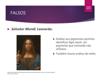 FALSOS
 Salvator Mundi, Leonardo.
10
 Análise aos pigmentos permitiu
identificar lápis lazúli, um
pigmento que Leonardo não
utilizava.
 Também houve análise de estilo.
https://veronicasart.com/the-salvator-mundi-painting-of-leonardo-da-vinci-is-it-real-or-fake-da-
vincis-orb-is-not-his/
 