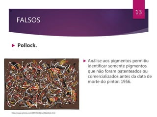 FALSOS
 Pollock.
13
 Análise aos pigmentos permitiu
identificar somente pigmentos
que não foram patenteados ou
comercializados antes da data de
morte do pintor: 1956.
https://www.nytimes.com/2007/01/30/us/30pollock.html
 