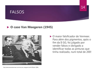 FALSOS
 O caso Van Meegeren (1945)
14
 O maior falsificador de Vermeer.
Para além dos pigmentos, após o
fim da II GG, foi julgado por
vender falsos e obrigado a
identificar todas as pinturas que
tinha realizado, num total de 200!
http://www.essentialvermeer.com/misc/van_meegeren.html#.XDSyNs_7QWo
 