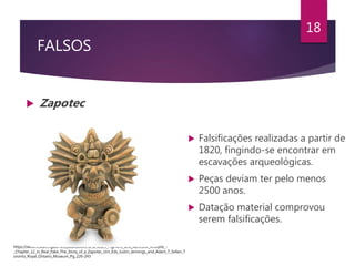 FALSOS
 Zapotec
18
 Falsificações realizadas a partir de
1820, fingindo-se encontrar em
escavações arqueológicas.
 Peças deviam ter pelo menos
2500 anos.
 Datação material comprovou
serem falsificações.
https://www.researchgate.net/publication/325298125_Pigment_and_Adhesive_Analysis_-
_Chapter_12_in_Real_Fake_The_Story_of_a_Zapotec_Urn_Eds_Justin_Jennings_and_Adam_T_Sellen_T
oronto_Royal_Ontario_Museum_Pg_226-243
 