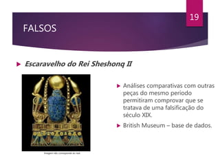 FALSOS
 Escaravelho do Rei Sheshonq II
19
 Análises comparativas com outras
peças do mesmo período
permitiram comprovar que se
tratava de uma falsificação do
século XIX.
 British Museum – base de dados.
Imagem não corresponde ao real.
 
