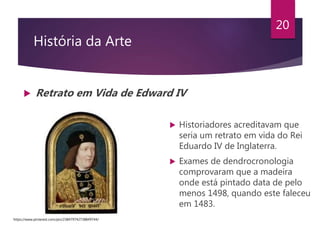 História da Arte
 Retrato em Vida de Edward IV
20
 Historiadores acreditavam que
seria um retrato em vida do Rei
Eduardo IV de Inglaterra.
 Exames de dendrocronologia
comprovaram que a madeira
onde está pintado data de pelo
menos 1498, quando este faleceu
em 1483.
https://www.pinterest.com/pin/238479742738849744/
 