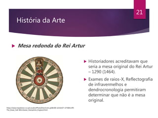 História da Arte
 Mesa redonda do Rei Artur
21
 Historiadores acreditavam que
seria a mesa original do Rei Artur
– 1290 (1464).
 Exames de raios-X, Reflectografia
de infravermelhos e
dendrocronologia permitiram
determinar que não é a mesa
original.
https://www.tripadvisor.co.za/LocationPhotoDirectLink-g186300-d216107-i275841199-
The_Great_Hall-Winchester_Hampshire_England.html
 