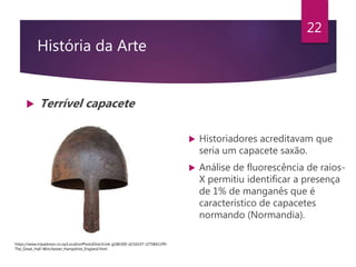 História da Arte
 Terrível capacete
22
 Historiadores acreditavam que
seria um capacete saxão.
 Análise de fluorescência de raios-
X permitiu identificar a presença
de 1% de manganês que é
característico de capacetes
normando (Normandia).
https://www.tripadvisor.co.za/LocationPhotoDirectLink-g186300-d216107-i275841199-
The_Great_Hall-Winchester_Hampshire_England.html
 