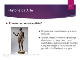 História da Arte
 Romano ou renascentista?
23
 Historiadores acreditavam que seria
romano.
 Análise material revelou a presença
de estanho e zinco, bem como
quantidades substanciais de chumbo.
Conjunto material característico do
período pós-Medieval europeu.
https://www.khm.at/en/visit/collections/collection-of-greek-and-roman-antiquities/selected-
masterpieces/
 