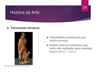 História da Arte
 Terracotas etruscas
24
 Historiadores acreditavam que
seriam etruscas.
 Análise material comprovou que
terão sido realizadas após o período
etrusco (V a.C. – I a.C.).
https://www.pinterest.com/pin/355221489332242604/
 
