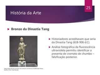 História da Arte
 Bronze da Dinastia Tang
25
 Historiadores acreditavam que seria
da Dinastia Tang (618-906 d.C).
 Análise fotográfica da fluorescência
ultravioleta permitiu identificar a
presenta de cromato de chumbo –
falsificação posterior.
https://www.africasia-primitive-and-antiques.com/items/1370189/Small-Statue-
Buddha-China-Tang-Dynasty
 