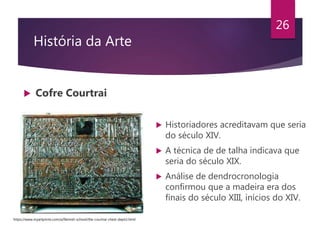 História da Arte
 Cofre Courtrai
26
 Historiadores acreditavam que seria
do século XIV.
 A técnica de de talha indicava que
seria do século XIX.
 Análise de dendrocronologia
confirmou que a madeira era dos
finais do século XIII, inícios do XIV.
https://www.myartprints.com/a/flemish-school/the-courtrai-chest-depict.html
 