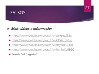 FALSOS
 Mais vídeos e informação:
27
 https://www.youtube.com/watch?v=ajeRpezZ92g
 https://www.youtube.com/watch?v=KA5Kr1qhSyg
 https://www.youtube.com/watch?v=H5y3UeQFzx8
 https://www.youtube.com/watch?v=NnnkuOz08GQ
 Search “art forgeries”
 