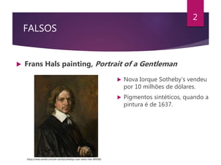 FALSOS
 Frans Hals painting, Portrait of a Gentleman
2
 Nova Iorque Sotheby’s vendeu
por 10 milhões de dólares.
 Pigmentos sintéticos, quando a
pintura é de 1637.
https://news.artnet.com/art-world/sothebys-sues-weiss-hals-849560
 