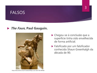 FALSOS
 The Faun, Paul Gauguin.
3
 Chegou-se à conclusão que a
superfície tinha sido envelhecida
de forma artificial.
 Falsificado por um falsificador
conhecido Shaun Greenhalgh da
década de 90.
https://news.artnet.com/art-world/sothebys-sues-weiss-hals-849560
 