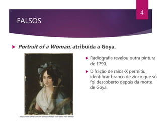 FALSOS
 Portrait of a Woman, atribuída a Goya.
4
 Radiografia revelou outra pintura
de 1790.
 Difração de raios-X permitiu
identificar branco de zinco que só
foi descoberto depois da morte
de Goya.
https://news.artnet.com/art-world/sothebys-sues-weiss-hals-849560
 