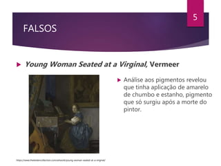 FALSOS
 Young Woman Seated at a Virginal, Vermeer
5
 Análise aos pigmentos revelou
que tinha aplicação de amarelo
de chumbo e estanho, pigmento
que só surgiu após a morte do
pintor.
https://www.theleidencollection.com/artwork/young-woman-seated-at-a-virginal/
 